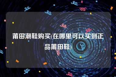 莆田潮鞋购买(在哪里可以买到正品莆田鞋)