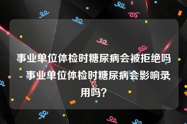 事业单位体检时糖尿病会被拒绝吗 - 事业单位体检时糖尿病会影响录用吗？