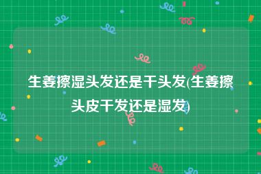 生姜擦湿头发还是干头发(生姜擦头皮干发还是湿发)