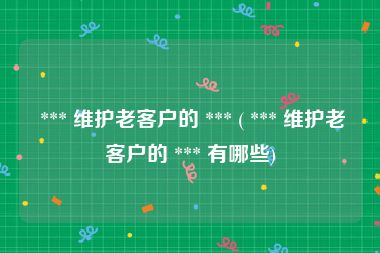  *** 维护老客户的 *** ( *** 维护老客户的 *** 有哪些)