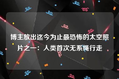 博主放出迄今为止最恐怖的太空照片之一：人类首次无系绳行走