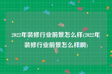 2022年装修行业前景怎么样(2022年装修行业前景怎么样啊)