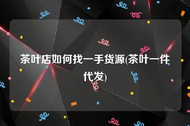 茶叶店如何找一手货源(茶叶一件代发)
