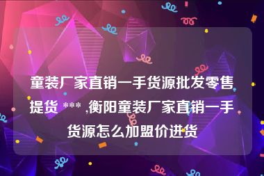 童装厂家直销一手货源批发零售提货 *** ,衡阳童装厂家直销一手货源怎么加盟价进货