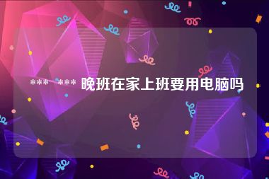 *** *** 晚班在家上班要用电脑吗