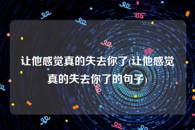 让他感觉真的失去你了(让他感觉真的失去你了的句子)