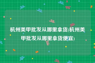 杭州美甲批发从哪里拿货(杭州美甲批发从哪里拿货便宜)