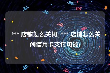  *** 店铺怎么关闭( *** 店铺怎么关闭信用卡支付功能)