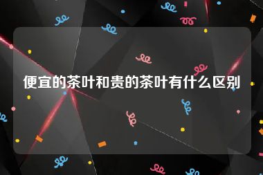 便宜的茶叶和贵的茶叶有什么区别