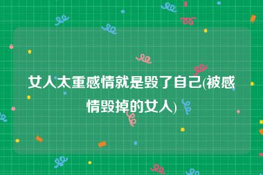女人太重感情就是毁了自己(被感情毁掉的女人)