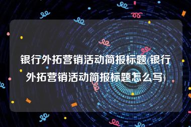 银行外拓营销活动简报标题(银行外拓营销活动简报标题怎么写)