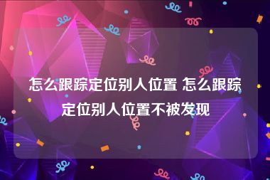 怎么跟踪定位别人位置 怎么跟踪定位别人位置不被发现