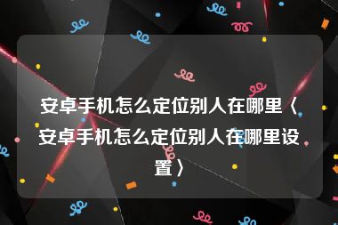 安卓手机怎么定位别人在哪里〈安卓手机怎么定位别人在哪里设置〉