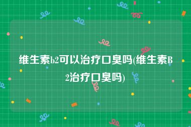 维生素b2可以治疗口臭吗(维生素B2治疗口臭吗)