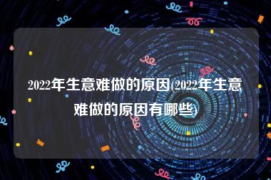 2022年生意难做的原因(2022年生意难做的原因有哪些)