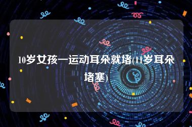 10岁女孩一运动耳朵就堵(11岁耳朵堵塞)