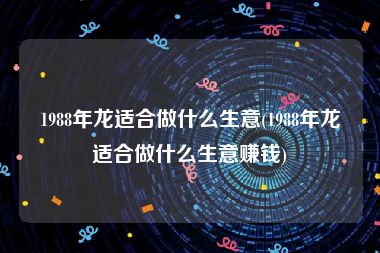 1988年龙适合做什么生意(1988年龙适合做什么生意赚钱)