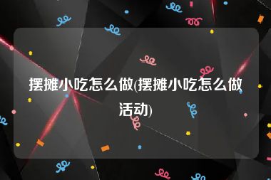 摆摊小吃怎么做(摆摊小吃怎么做活动)