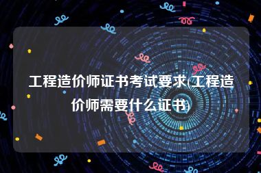 工程造价师证书考试要求(工程造价师需要什么证书)