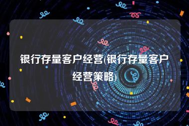 银行存量客户经营(银行存量客户经营策略)