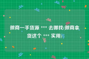 微商一手货源 *** 去哪找(微商拿货这个 *** 实用)