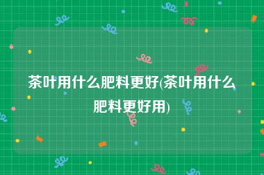 茶叶用什么肥料更好(茶叶用什么肥料更好用)