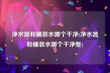 净水器和桶装水哪个干净(净水器和桶装水哪个干净些)