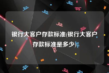 银行大客户存款标准(银行大客户存款标准是多少)