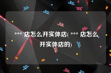  *** 店怎么开实体店( *** 店怎么开实体店的)