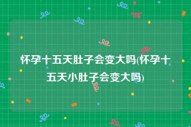 怀孕十五天肚子会变大吗(怀孕十五天小肚子会变大吗)