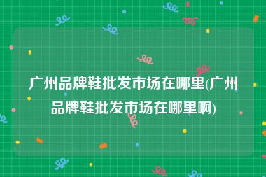 广州品牌鞋批发市场在哪里(广州品牌鞋批发市场在哪里啊)