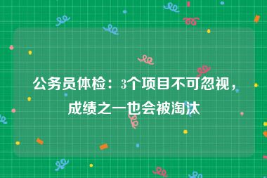 公务员体检：3个项目不可忽视，成绩之一也会被淘汰