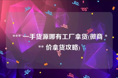  *** 一手货源哪有工厂拿货(微商 *** 价拿货攻略)