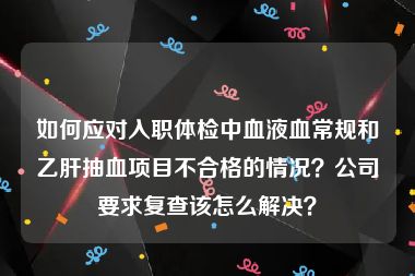 如何应对入职体检中血液血常规和乙肝抽血项目不合格的情况？公司要求复查该怎么解决？