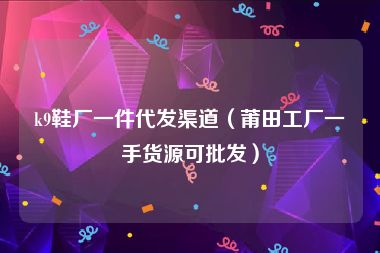 k9鞋厂一件代发渠道（莆田工厂一手货源可批发）