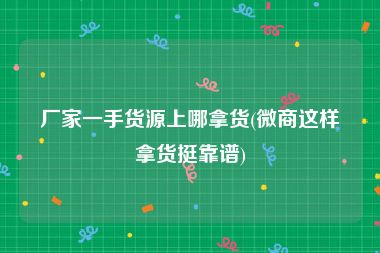 厂家一手货源上哪拿货(微商这样拿货挺靠谱)