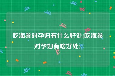 吃海参对孕妇有什么好处(吃海参对孕妇有啥好处)