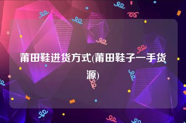 莆田鞋进货方式(莆田鞋子一手货源)