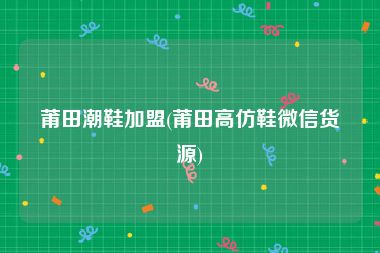 莆田潮鞋加盟(莆田高仿鞋微信货源)