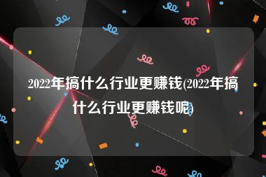 2022年搞什么行业更赚钱(2022年搞什么行业更赚钱呢)