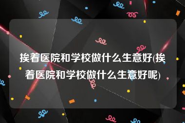 挨着医院和学校做什么生意好(挨着医院和学校做什么生意好呢)