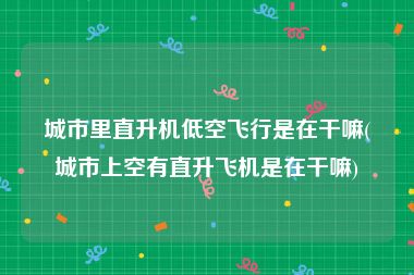城市里直升机低空飞行是在干嘛(城市上空有直升飞机是在干嘛)
