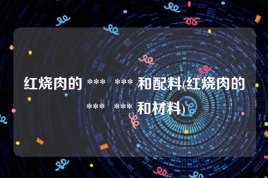 红烧肉的 ***  *** 和配料(红烧肉的 ***  *** 和材料)