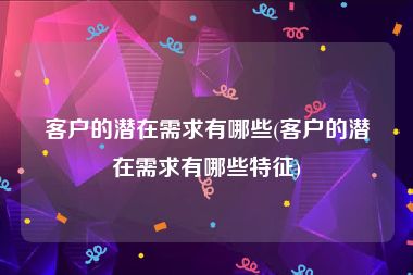 客户的潜在需求有哪些(客户的潜在需求有哪些特征)