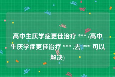 高中生厌学症更佳治疗 *** (高中生厌学症更佳治疗 *** ,去 *** 可以解决)