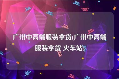 广州中高端服装拿货(广州中高端服装拿货 火车站)
