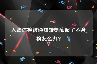 入职体检被通知转氨酶超了不合格怎么办？