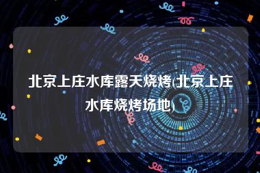 北京上庄水库露天烧烤(北京上庄水库烧烤场地)