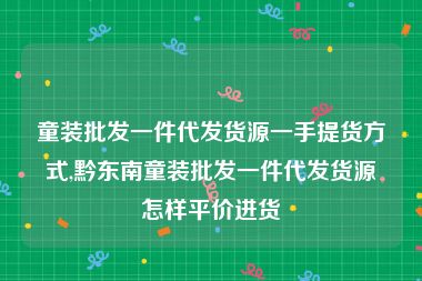 童装批发一件代发货源一手提货方式,黔东南童装批发一件代发货源怎样平价进货
