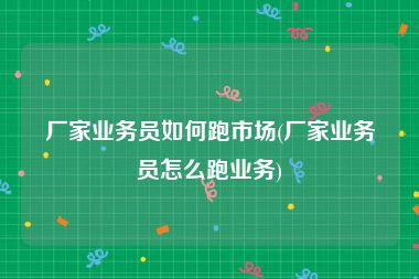 厂家业务员如何跑市场(厂家业务员怎么跑业务)
